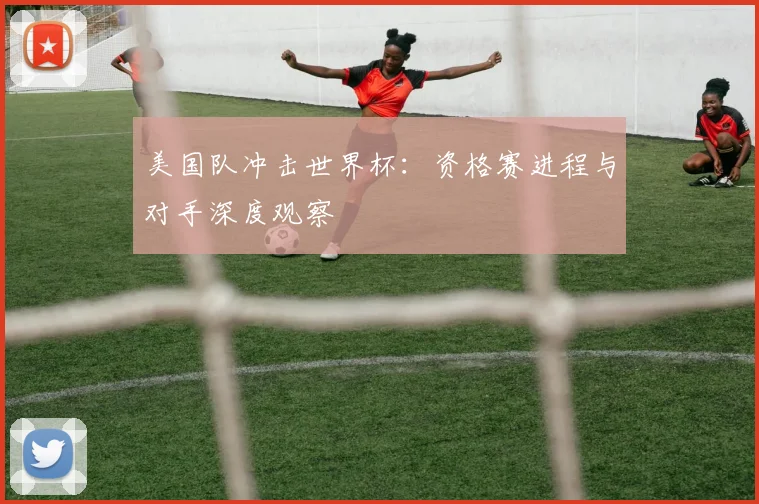 美国队冲击世界杯：资格赛进程与对手深度观察