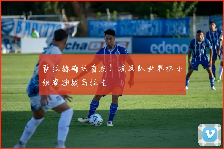 萨拉赫确认首发！埃及队世界杯小组赛迎战乌拉圭