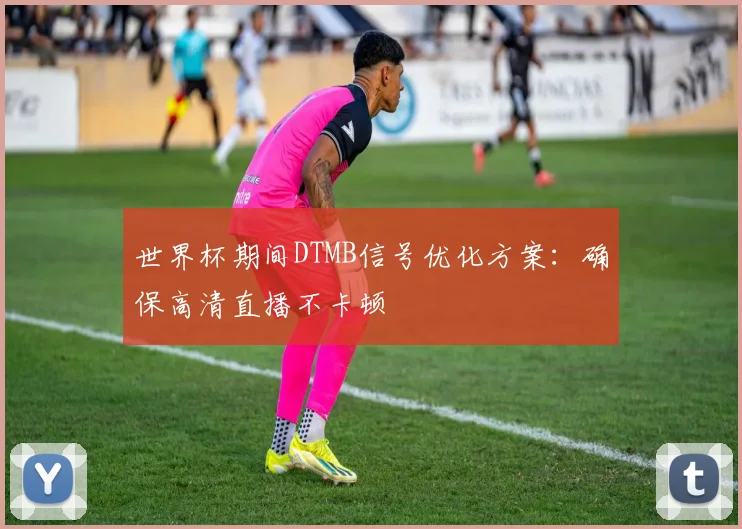 世界杯期间DTMB信号优化方案：确保高清直播不卡顿