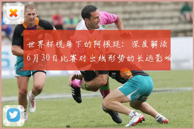 世界杯视角下的阿根廷：深度解读6月30日比赛对出线形势的长远影响