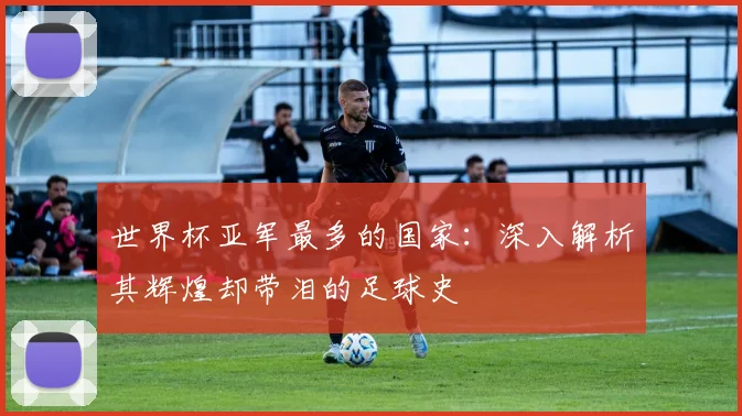 世界杯亚军最多的国家：深入解析其辉煌却带泪的足球史