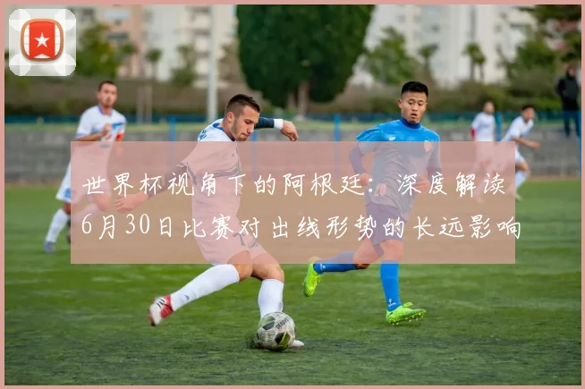 世界杯视角下的阿根廷：深度解读6月30日比赛对出线形势的长远影响