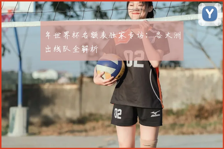年世界杯名额表独家专访：各大洲出线队全解析