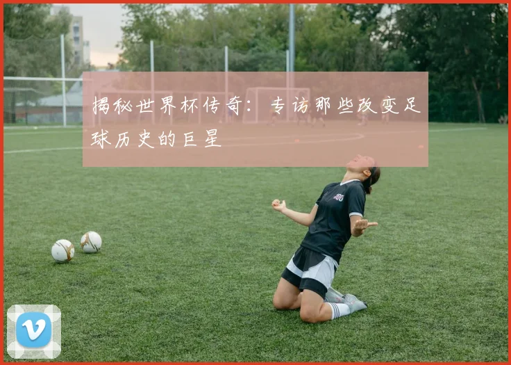 揭秘世界杯传奇：专访那些改变足球历史的巨星