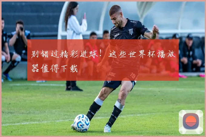 别错过精彩进球！这些世界杯播放器值得下载