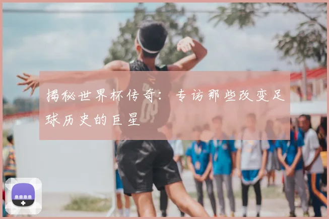 揭秘世界杯传奇：专访那些改变足球历史的巨星