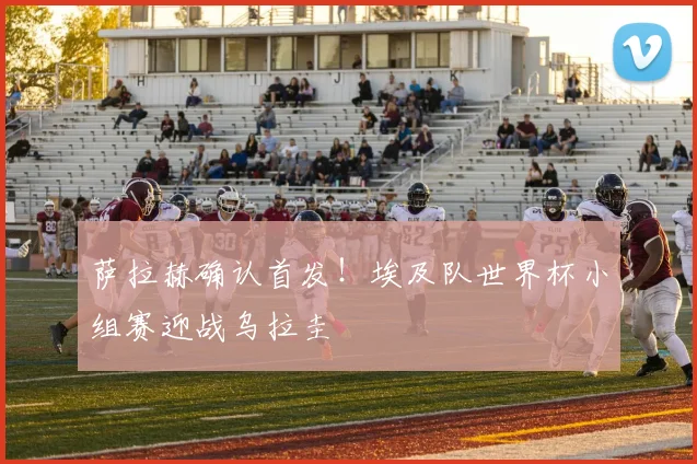 萨拉赫确认首发！埃及队世界杯小组赛迎战乌拉圭