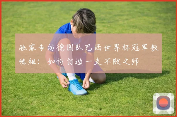 独家专访德国队巴西世界杯冠军教练组：如何打造一支不败之师