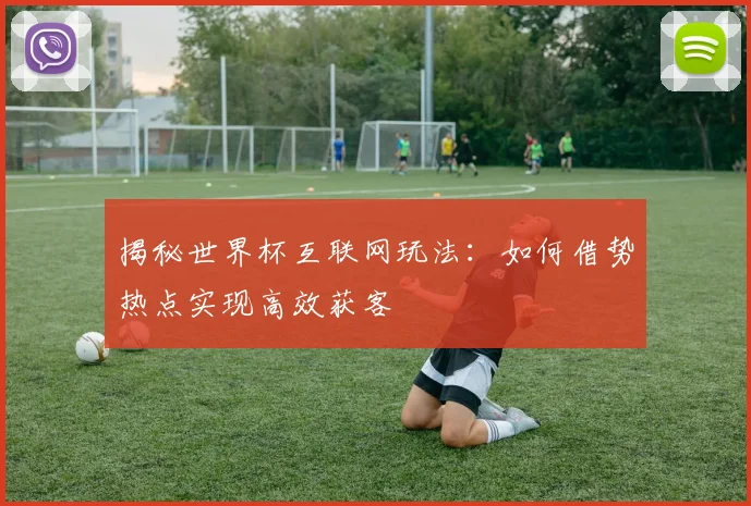 揭秘世界杯互联网玩法：如何借势热点实现高效获客